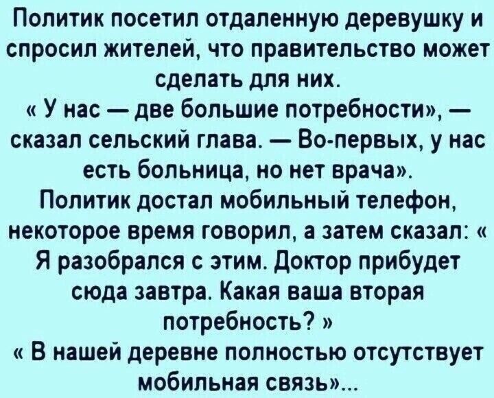 Политик посетил отдаленную деревушку и спросил жителей что правительство может сделать для них У нас две большие потребности сказал сельский глава Во первых у нас есть больница но нет врача Политик достал мобильный телефон некоторое время говорил а затем сказал Я разобрался с этим Доктор прибудет сюда завтра Какая ваша вторая потребность В нашей де