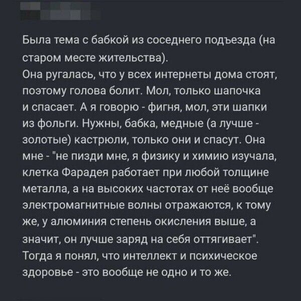 Была тема с бабкой из соседнего подъезда на старом месте жительства Она ругалась что у всех интернеты дома стоят поэтому голова болит Мол только шапочка и спасает А я говорю фигня мол эти шапки из фольги Нужны бабка медные а лучше золотые кастрюли только они и спасут Она мне не пизди мне я физику и химию изучала клетка Фарадея работает при любой то