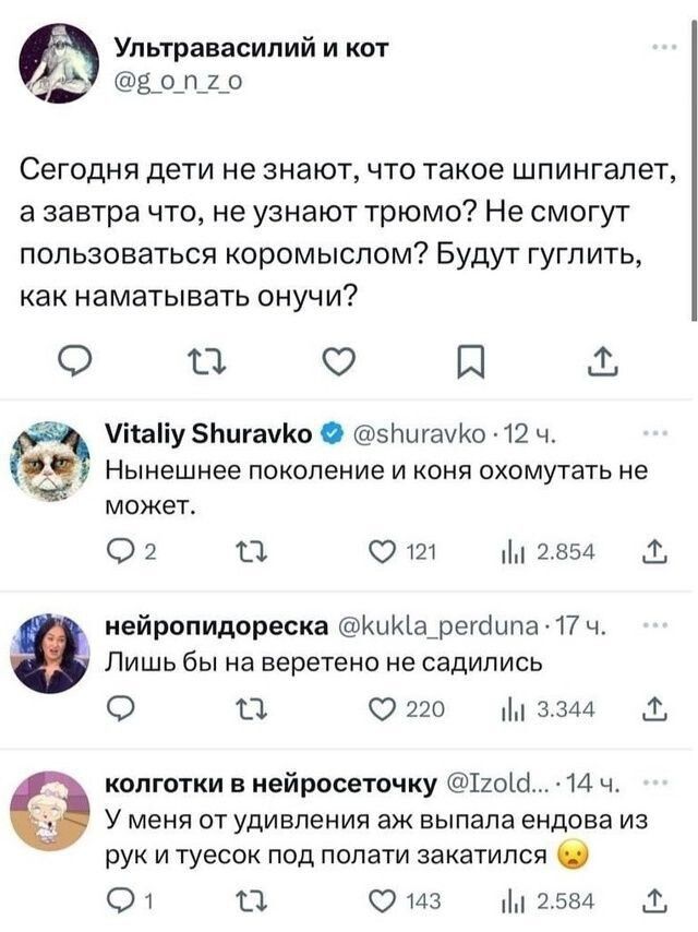 Ультравасилий и кот ЯЫЯ вопго Сегодня дети не знают что такое шпингалет азавтра что не узнают трюмо Не смогут пользоваться коромыслом Будут гуглить как наматывать онучи да 5 я Унайу 5БигамКо 5ЪигауКо 12 Ч Нынешнее поколение и коня охомутать не может 2 Ка Ют Ш 2854 нейропидореска КиКа_регаипа 17 ч Лишь бы на веретено не садились Ф ка 220 м 3344 колг