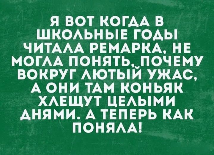 Я ВОТ КОГДА В ШКОЛЬНЫЕ ГОДЫ ЧИТАЛА РЕМАРКА НЕ МОГЛА ПОНЯТЬ ПОЧЕМУ ВОКРУГ ЛЮТЫЙ УЖАС А ОНИ ТАМ КОНЬЯК ХЛЕЩУТ ЦЕЛЫМИ АНЯМИ А ТЕПЕРЬ КАК ПОНЯЛА