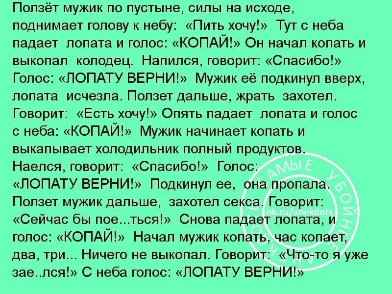 Ползёт мужик по пустыне силы на исходе поднимает голову к небу Пить хочу Тут с неба падает лопата и голос КОПАЙ Он начал копать и выкопал колодец Напился говорит Спасибо Голос ЛОПАТУ ВЕРНИ Мужик её подкинул вверх лопата исчезла Ползет дальше жрать захотел Говорит Есть хочу Опять падает лопата и голос с неба КОПАЙ Мужик начинает копать и выкапывает 