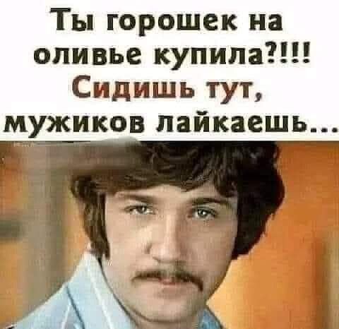 Ты горошек на оливье купила Сидишь тут мужиков лайкаешь