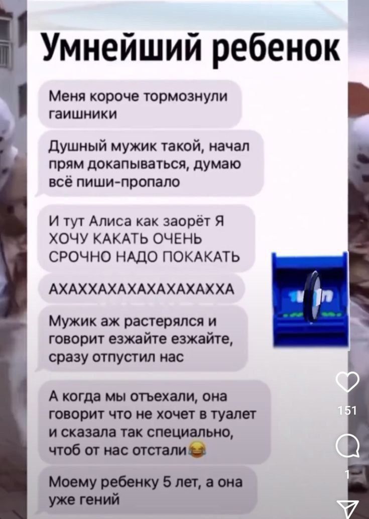 Умнейший ребенок Меня короче тормознули гаишники Душный мужик такой начал прям докапываться думаю всё пиши пропало И тут Алиса как заорёт Я ХОЧУ КАКАТЬ ОЧЕНЬ СРОЧНО НАДО ПОКАКАТЬ АХАХХАХАХАХАХАХАХХА Мужик аж растерялся и говорит езжайте езжайте сразу отпустил нас А когда мы отъехали она говорит что не хочет в туалет исказала так специально чтоб от 