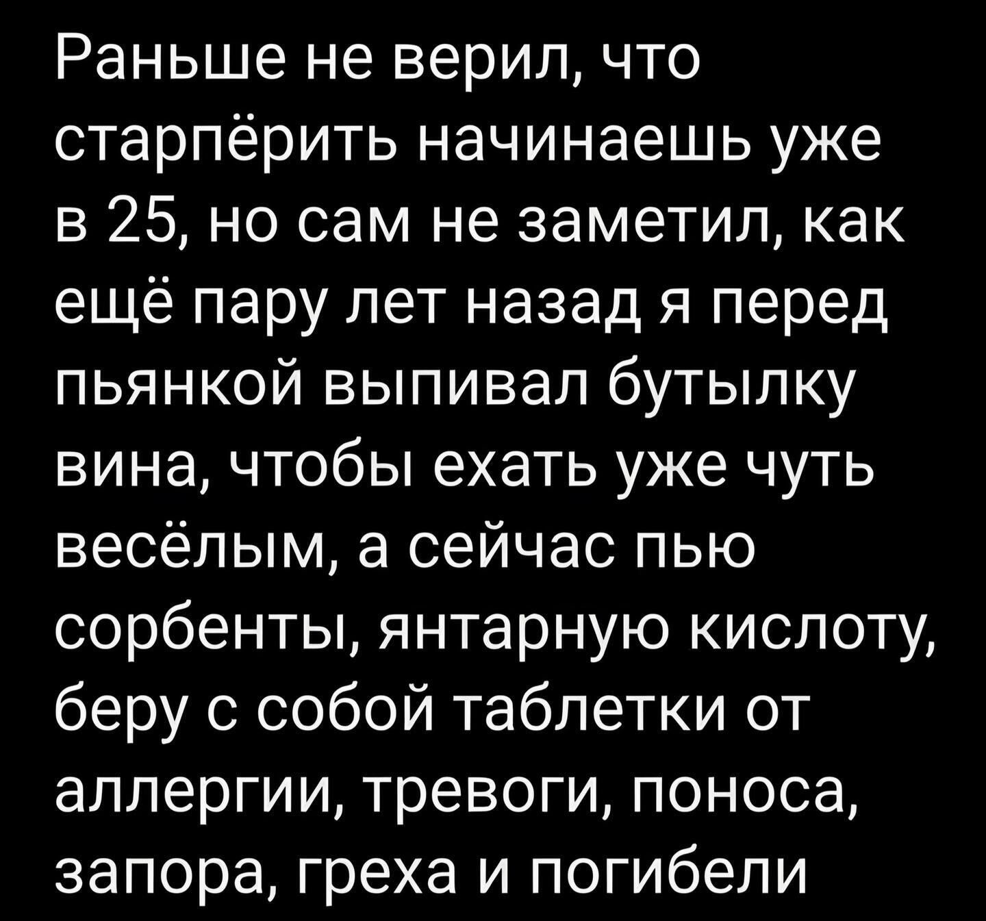 Раньше не верил что старпёрить начинаешь уже в 25 но сам не заметил как ещё пару лет назад я перед пьянкой выпивал бутылку вина чтобы ехать уже чуть весёлым а сейчас пью сорбенты янтарную кислоту беру с собой таблетки от аллергии тревоги поноса запора греха и погибели