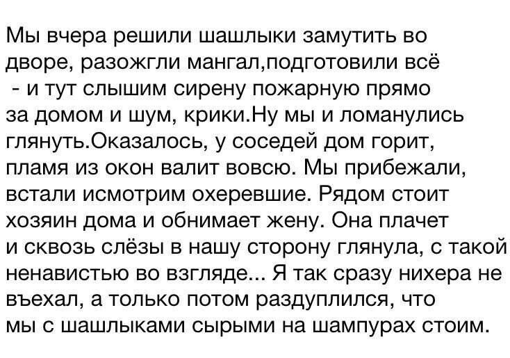 Мы вчера решили шашлыки замутить во дворе разожгли мангалподготовили всё и тут слышим сирену пожарную прямо за домом и шум крикиНу мы и ломанулись глянутьОказалось у соседей дом горит пламя из окон валит вовсю Мы прибежали встали исмотрим охеревшие Рядом стоит хозяин дома и обнимает жену Она плачет и сквозь слёзы в нашу сторону глянула с такой нена