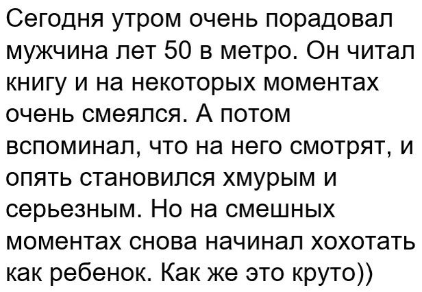 Сегодня утром очень порадовал мужчина лет 50 в метро Он читал книгу и на некоторых моментах очень смеялся А потом вспоминал что на него смотрят и опять становился хмурым и серьезным Но на смешных моментах снова начинал хохотать как ребенок Как же это круто