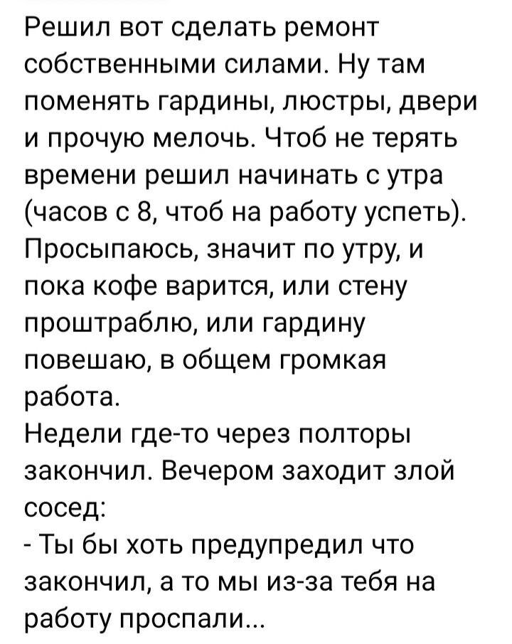 Решил вот сделать ремонт собственными силами Ну там поменять гардины люстры двери и прочую мелочь Чтоб не терять времени решил начинать с утра часов с 8 чтоб на работу успеть Просыпаюсь значит по утру и пока кофе варится или стену проштраблю или гардину повешаю в общем громкая работа Недели где то через полторы закончил Вечером заходит злой сосед Т