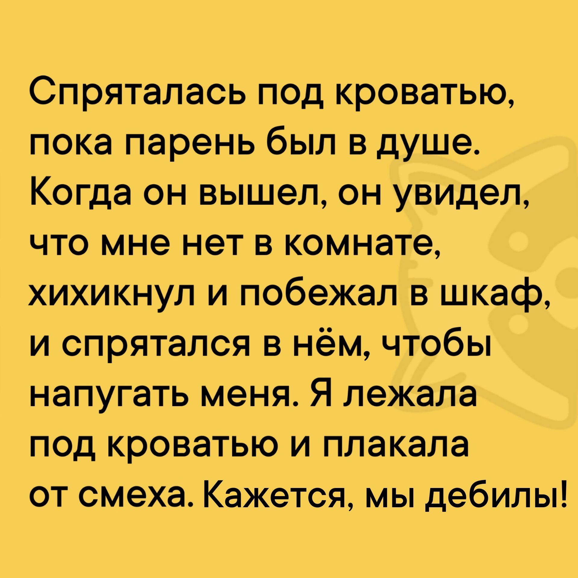 Спряталась под кроватью пока парень был в душе Когда он вышел он увидел что мне нет в комнате хихикнул и побежал в шкаф и спрятался в нём чтобы напугать меня Я лежала под кроватью и плакала от смеха Кажется мы дебилы