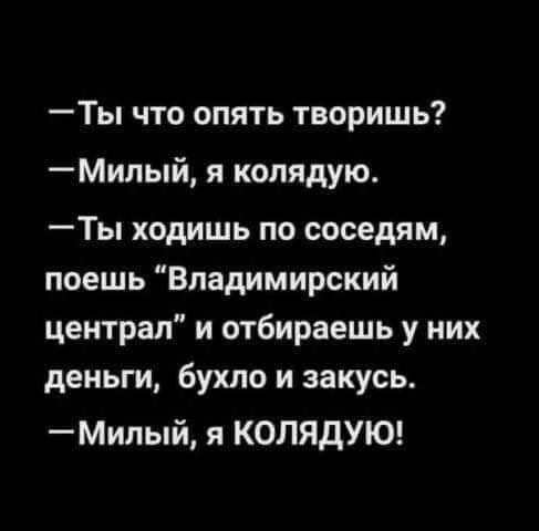 Ты что опять творишь Милый я колядую Ты ходишь по соседям поешь Владимирский централ и отбираешь у них деньги бухло и закусь Милый я КОЛЯДУЮ