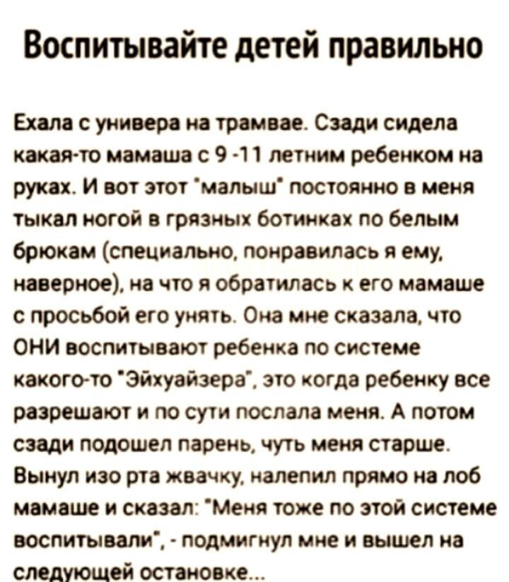 Воспитывайте детей правильно Ехала с универа на трамвае Сзади сидела какая то мамаша с 9 11 летним ребенком на руках И вот этот малыш постоянно в меня тыкал ногой в грязных ботинках по белым брюкам специально понравилась я ему наверное на что я обратилась к его мамаше с просьбой его унять Она мне сказала что ОНИ воспитывают ребенка по системе каког