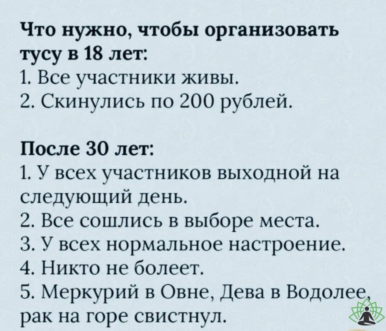 Что нужно чтобы организовать тусу в 18 лет 1 Все участники живы 2 Скинулись по 200 рублей После 30 лет 1 У всех участников выходной на следующий день 2 Все сошлись в выборе места З У всех нормальное настроение 4 Никто не болеет 5 Меркурий в Овне Дева в Водолее рак на горе свистнул ЁЁ