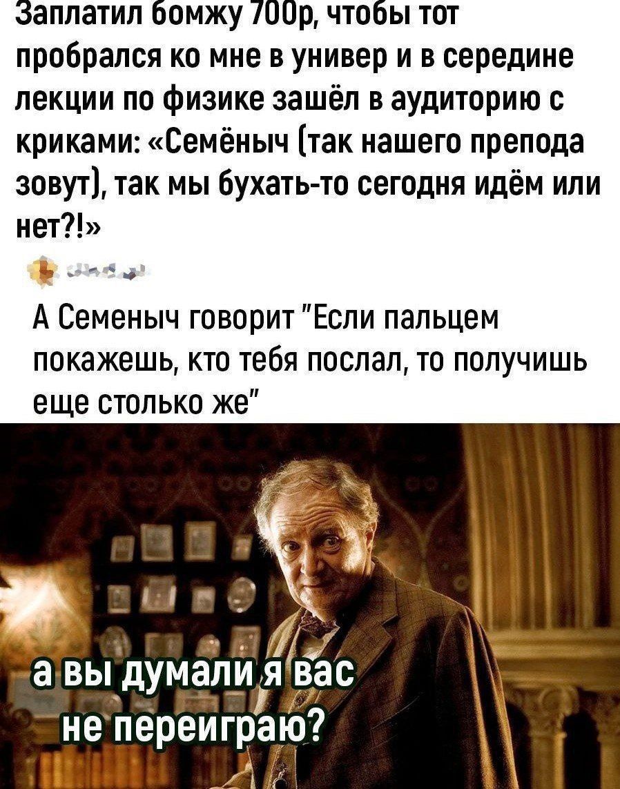 эаплатил бомжу 00р чтобы тот пробрался ко мне в универ и в середине лекции по физике зашёл в аудиторию с криками Семёныч так нашего препода зовут так мы бухать то сегодня идём или нет А Семеныч говорит Если пальцем покажешь кто тебя послал то получишь еще столько же Г не переиграю ИИИ АЛ