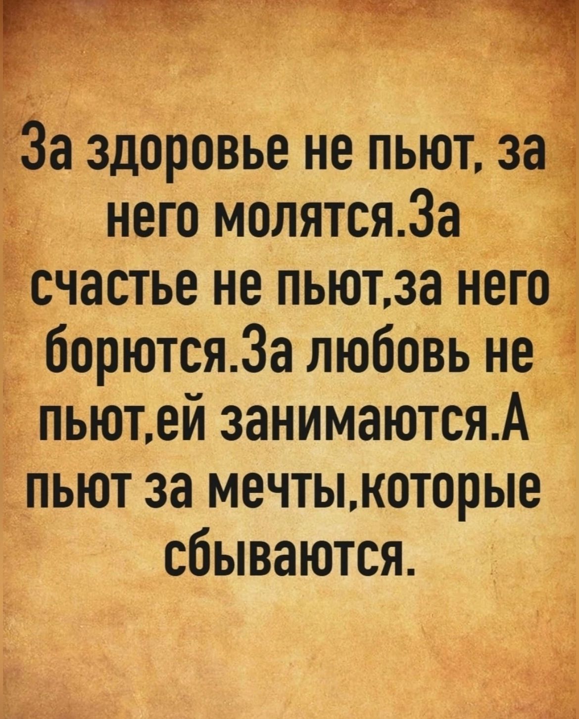 За здоровье не пьют, за него молятся.За счастье не пьют,за него борются.За любовь не пьют,ей занимаются. А пьют за мечты,которые сбываются.