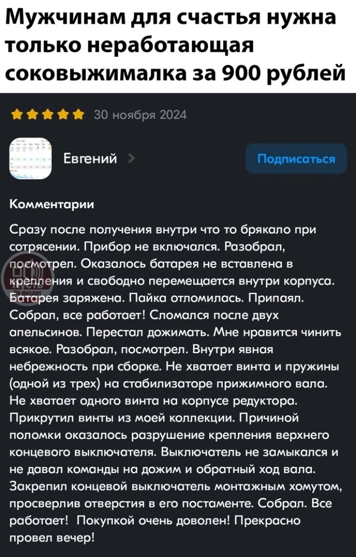 Мужчинам для счастья нужна только неработающая соковыжималка за 900 рублей

Евгений

Комментарии

Сразу после получения внутри что-то брякало при сотрясении. Прибор не включался. Разобрал, посмотрел. Оказалось батарея не вставлена в корпус. Батарея заряжена. Пайка отломилась. Припал. Собрал, все работает! Сломался после двух апельсинов. Перестал выжимать. Мне нравится чинить всякое. Разобрал, посмотрел. Внутри явная небрежность при сборке. Не хватает винта и пружины (одной из трех) на стабилизаторе прижимного вала. Не хватает отверстия для его крепления. Прикрутить можно и за своей коллекцией. Принял решение о возможном разрушении крепления в следующий раз. Теперь выпускает на пол. Если не считать наличие недостатков, то общее впечатление положительное. Вот и разборка и дальнейшее включение… Много свободного времени, чтобы тоже запустить его в дело и сохранить в будущем.