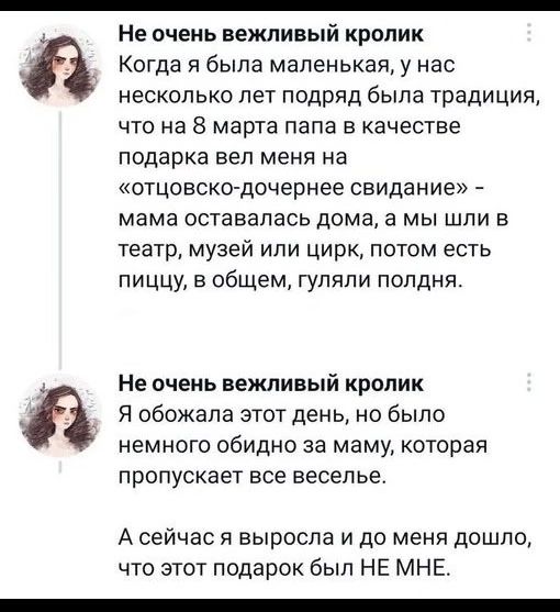 Не очень вежливый кролик
Когда я была маленькая, у нас несколько лет подряд была традиция, что на 8 марта папа вел меня в качестве подарка вел меня на «отцовско-дочернее свидание» – мама оставалась дома, а мы шли в театр, музей или цирк, потом есть пищу, в общем, гуляли полдня.

Не очень вежливый кролик
Я обожала этот день, но было немного обидно за маму, которая пропускает все веселье.

А сейчас я выросла и до меня дошло, что этот подарок был НЕ МНЕ.