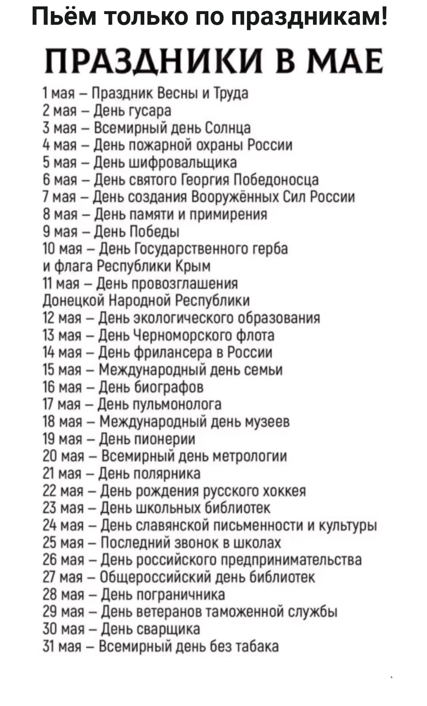 Пьём только по праздникам! 

ПРАЗДНИКИ В МАЕ
1 мая – Праздник Весны и Труда
2 мая – День гусара
3 мая – Всемирный день Солнца
4 мая – День пожарной охраны России
5 мая – День шифровальщика
6 мая – День святого Георгия Победоносца
7 мая – День создания Вооружённых Сил России
8 мая – День памяти и примирения
9 мая – День Победы
10 мая – День Государственного герба и флага Республики Крым
11 мая – День провозглашения Донецкой Народной Республики
12 мая – День экологического образования
13 мая – День Черноморского флота
14 мая – День фрилансера в России
15 мая – Международный день семьи
16 мая – День биографов
17 мая – День пульмонологии
18 мая – Международный день музеев
19 мая – День пионеров
20 мая – Всемирный день метеорологии
21 мая – День полярника
22 мая – День рождения русского хоккея
23 мая – День школьных библиотек
24 мая – День славянского писательства и культуры
25 мая – Последний звонок в школах
26 мая – День государственного предпринимательства
27 мая – День российских таможенников
31 мая – Всемирный день табака
