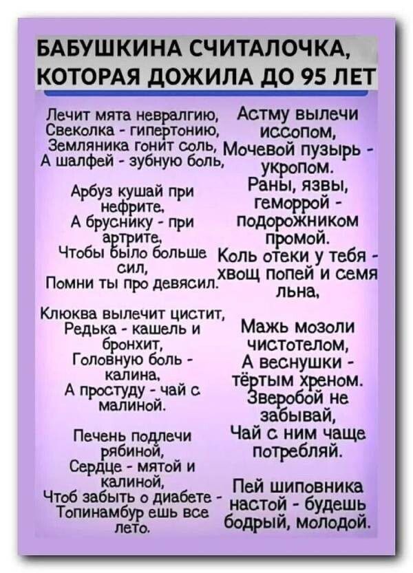 Лечит мята невралгию,
Свеколка - гипертонию,
Земляника гонит соль,
А шалфей - зубную боль.

Арбуз кугай при нефрите,
А бруснику - при артрите.
Чтобы было больше сил,
Помни ты про девяси́л.

Клёвка вылечит чистит,
Редька - кашель и бронхит,
Головную боль - календула,
А простуду - чай с малиной.

Чай не подлелей
Редькой - маткой и - мимозой.
Чтоб забыть о диабете -
Топинамбур еще везде.

Астму вылечи и́ссопом,
Ночной пузырь - укропом.
Раны, язвы, геморрой -
Подорожником прямой.

Коль отёки у тебя -
Хвощ полей и семя льня.

Мажь мозоли чистелом,
А веснушки - тёртым хреном.

84. И не забывай,
Чай с ним чаще потребляй.

Пей шептовника настой -
Будешь бодрый, молодой.