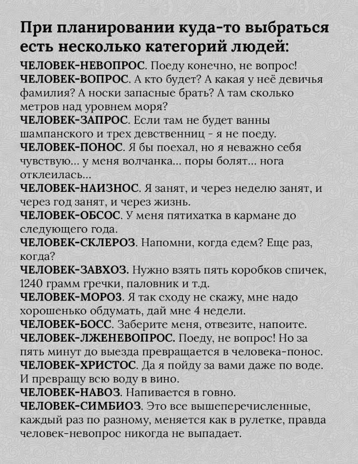 При планировании куда-то выбираться есть несколько категорий людей:

ЧЕЛОВЕК-НЕВОПРОС. Поеду, конечно, не вопрос!
ЧЕЛОВЕК-ВОПРОС. А кто будет? А какая у неё девичья фамилия? А носки запасные брать? А там сколько метров над уровнем моря?
ЧЕЛОВЕК-ЗАПРОС. Если там не будет ванны шлампанского и трёх девственниц - я не поеду.
ЧЕЛОВЕК-ПОНОС. Я бы поехал, но неважно себе чувствую... у меня волчанка... поры болят... нога отклинилась.
ЧЕЛОВЕК-НАИЗНАНОС. Я зазвоню, и через неделю зазвоню, и через год зазвоню, и через жизнь.
ЧЕЛОВЕК-ОБСОС. У меня тяготенька к карману до следующего.
ЧЕЛОВЕК-СКЛЕРОЗ. Напомни, когда дем? Ещё раз, когда?
ЧЕЛОВЕК-ЗАХВОЗ. Нужно взять пижамные шорты.
ЧЕЛОВЕК-МОРА. Я так сходу не скажу, мне надо обдумать.
ЧЕЛОВЕК-БОСС. Заберите меня, пожалуйста.
ЧЕЛОВЕК-ЛЖЕБОСС. Поеду, но желательно на вам, но не с вами.
ЧЕЛОВЕК-ЗАВОД. Направьте в говно.
