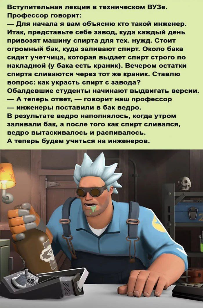 Вступительная лекция в техническом ВУЗе. Профессор говорит: — Для начала я вам объясню кто такой инженер. Итак, представьте себе завод, куда каждый день привозят машину спирта для тех. нужд. Стоит огромный бак, куда заливают спирт. Около бака сидит учительница, которая выдает спирт строго по накладной (у бака есть краник). Вечером остатки спирта сливают через тот же краник. Ставлю вопрос: как украсть спирт с завода? Обладевшие студенты начинают выдвигать версии. — А теперь ответ, — говорит наш профессор — инженеры поставили в бак ведро. В результате ведро наполнялось, когда утром заливали бак, а после того как спирт сливался, ведро вытаскивалось и распивалось. А теперь будем учиться на инженеров.