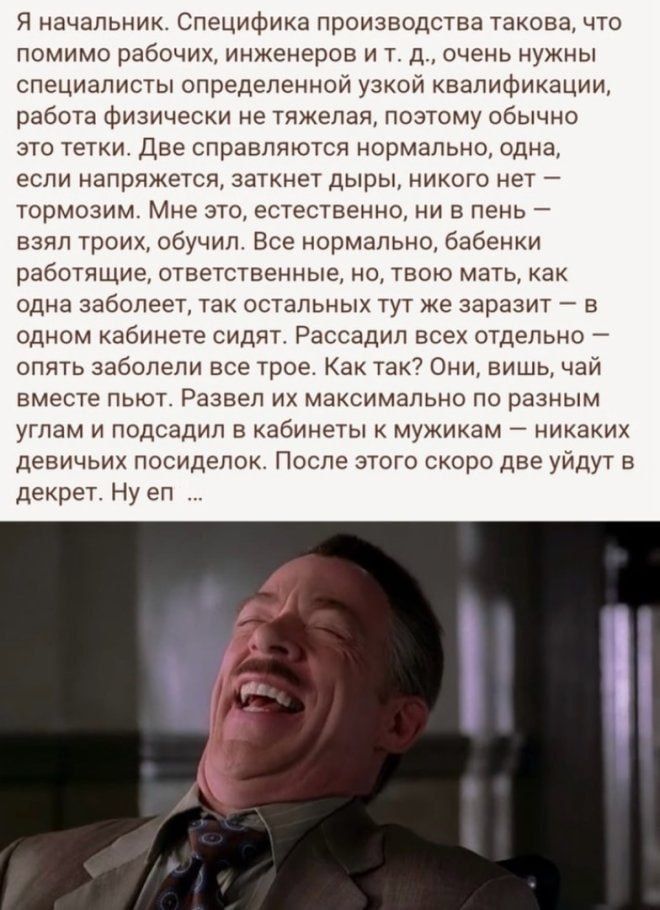 Я начальник. Специфика производства такова, что помимо рабочих, инженеров и т. д., очень нужны специалисты определённой узкой квалификации, работа физическая не тяжела, поэтому обычно это тетки. Две справляются нормально, одна, если напрягется, заткнет дыры, никого нет – тормозим. Мне это, естественно, ни в пень – взял троих, обучил. Все нормально, бабенки работающие, ответственное, но, твою мать, как одна заболеет, так остальных тут же заразит – в одном кабинете сидят. Рассадил всех отдельно – опять заболели все трое. Как так? Они, блин, чай вместе пьют. Развел их максимально по разным углам и посадил в кабинеты к мужикам – никаких девичьих посиделок. После этого скоро две уйдут в декрет. Ну ен ...