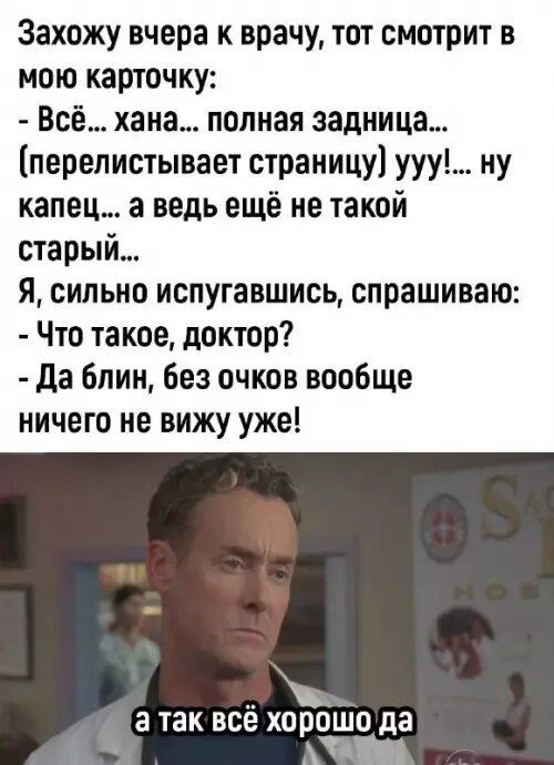 Захожу вчера к врачу, тот смотрит в мою карточку: - Всё... хана... полная задница... (перелистывает страничку) ууу!... ну капец... а ведь ещё не такой старый... Я, сильно испугавшись, спрашиваю: - Что такое, доктор? - Да блин, без очков вообще ничего не вижу уже! а так всё хорошо да