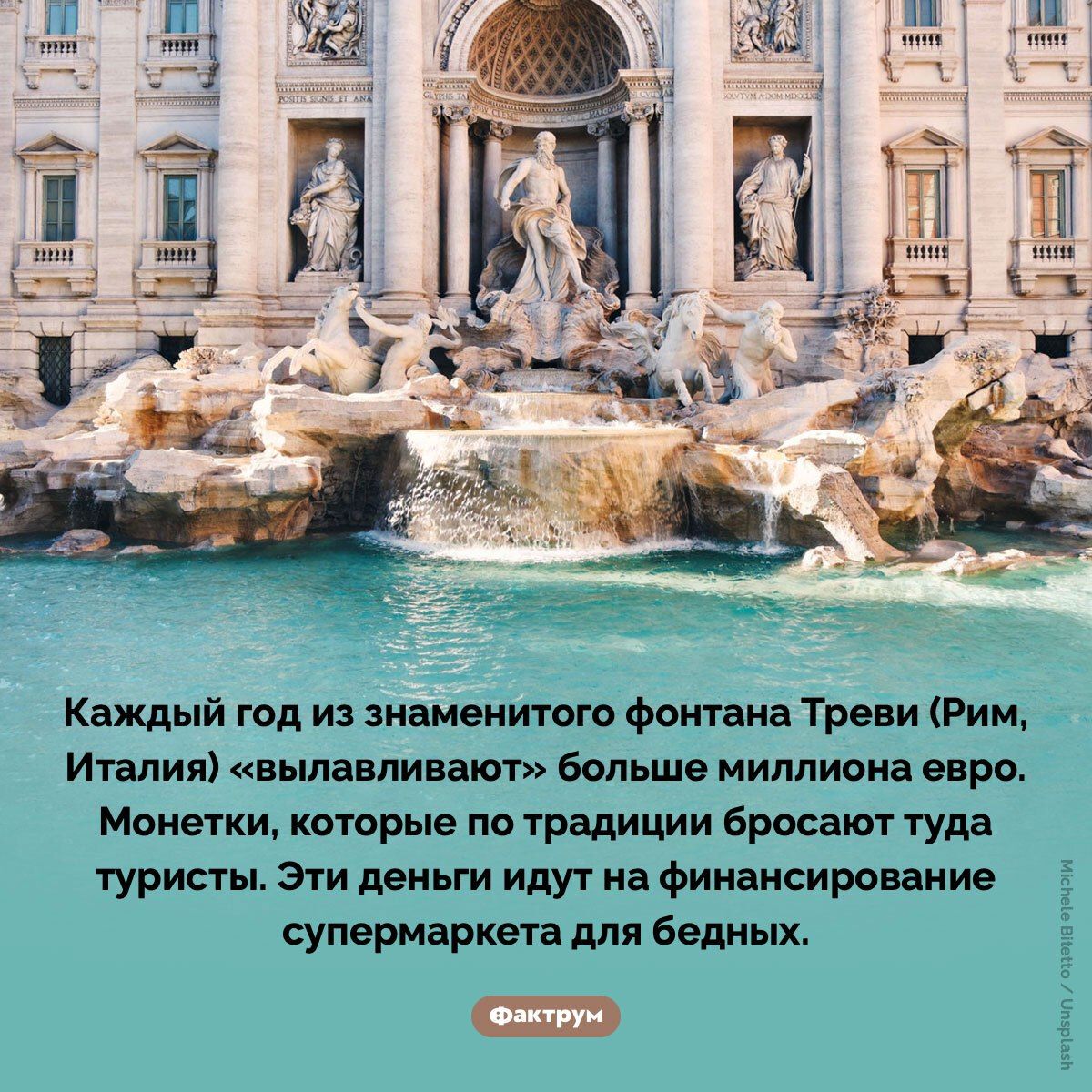 Каждый год из знаменитого фонтана Треви (Рим, Италия) «вываливают» больше миллиона евро. Монетки, которые по традиции бросают туда туристы. Эти деньги идут на финансирование супермаркета для бедных.