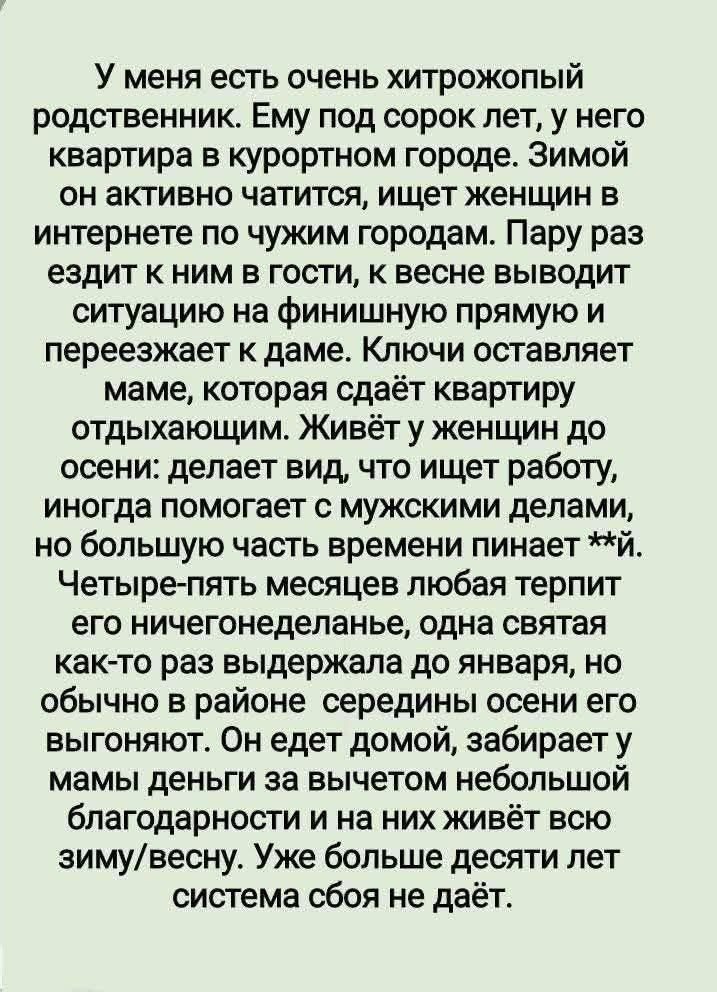 У меня есть очень хитрожопый родственник. Ему под сорок лет, у него квартира в курортном городе. Зимой он активно читается, ищет женщин в интернете по чужим городам. Пару раз ездит к ним в гости, к весне выводит ситуацию на финишную прямую и перезжает к даме. Ключи оставляет маме, которая сдаёт квартиру отдыхающим. Живёт у женщин до осени: делает вид, что ищет работу, иногда помогает с мужскими делами, но большую часть времени пинает ж.. Четыре-пять месяцев любая терпит его ничего неделанием, однако святая как-то раз выдержала до января, обычно в районе середины осени его бросают. Он обижается, забирает у мамы ключи и едет домой, просто целенаправленно летит с блаженством и радостным, как будто всю зиму/весну. Уже больше десят лет система сбоев не даёт.