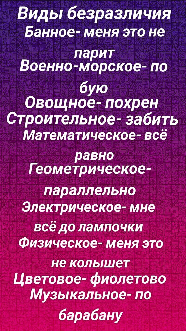 Виды безразличия
Банное- меня это не
парит
Военно-морское- по
бую
Овощное- похрен
Строительное- забить
Математическое- всё
равно
Геометрическое- параллельно
Электрическое- мне
всё до лампочки
Физическое- меня это
не колышет
Цветовое- фиолетово
Музыкальное- по барабану
