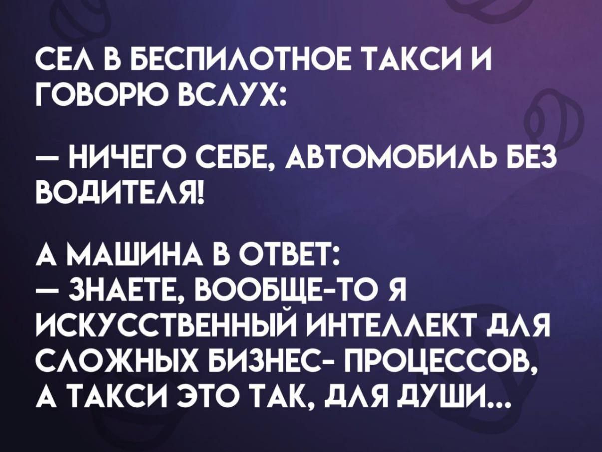 СЕЛ В БЕСПИЛОТНОЕ ТАКСИ И ГОВОРЮ ВСЛУХ:
— НИЧЕГО СЕБЕ, АВТОМОБИЛЬ БЕЗ ВОДИТЕЛЯ!
А МАШИНА В ОТВЕТ:
— ЗНАКЕТЕ, ВООБЩЕ-ТО Я ИСКУССТВЕННЫЙ ИНТЕЛЛЕКТ ДЛЯ СЛОЖНЫХ БИЗНЕС- ПРОЦЕССОВ, А ТАКСИ ЭТО ТАК, ДЛЯ ДУШИ...