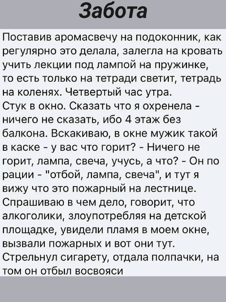 Забота

Поставив аромасвечу на подоконник, как регулярно это делала, залегла на кровать учить лекции под лампой на пружинке, то есть только на тетради светит, тетрадь на коленях. Четвертый час утра.
Стук в окно. Сказать что я охренела - ничего не сказать, ибо 4 этаж без балкона. Вскакиваю, в окне мужик такой в каске - у вас что горит? - Ничего не горит, лампа, свеча, чьюсь, а что? - Он по расции - 