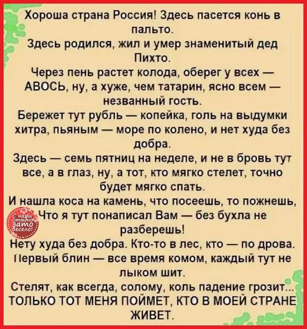 Хороша страна Россия! Здесь пасется конь в пальто. Здесь родился, жил и умер знаменитый дед Пихто. Через пеня растет колода, оберег у всех — АВОСЬ, ну, а хуже, чем татарин, снова всем — незваный гость.

Берегите тут рубль — копейка, голь на выдумки хитра, пьяный — море по колено, и нет худа без добра.

Здесь — семь пятниц на неделе, и не в бровь, как всё, а в глаз, но, а то, что мягко стелет, точно будет мягко спать.

И нашла коса на камень, что посеешь, то пожнешь, И, что я тут написан Вам — без бухла не разберешь!

Нет худа без добра. Кто-то в лес, кто-то на дрова. Первый блин комом, каждый тянут под льиным щит.

Стелят, как всегда, солому, коль падение грозит... ТОЛЬКО ТОТ МЕНЯ ПОЙМЕТ, КТО В МОЕЙ СТРАНЕ ЖИВЕТ.