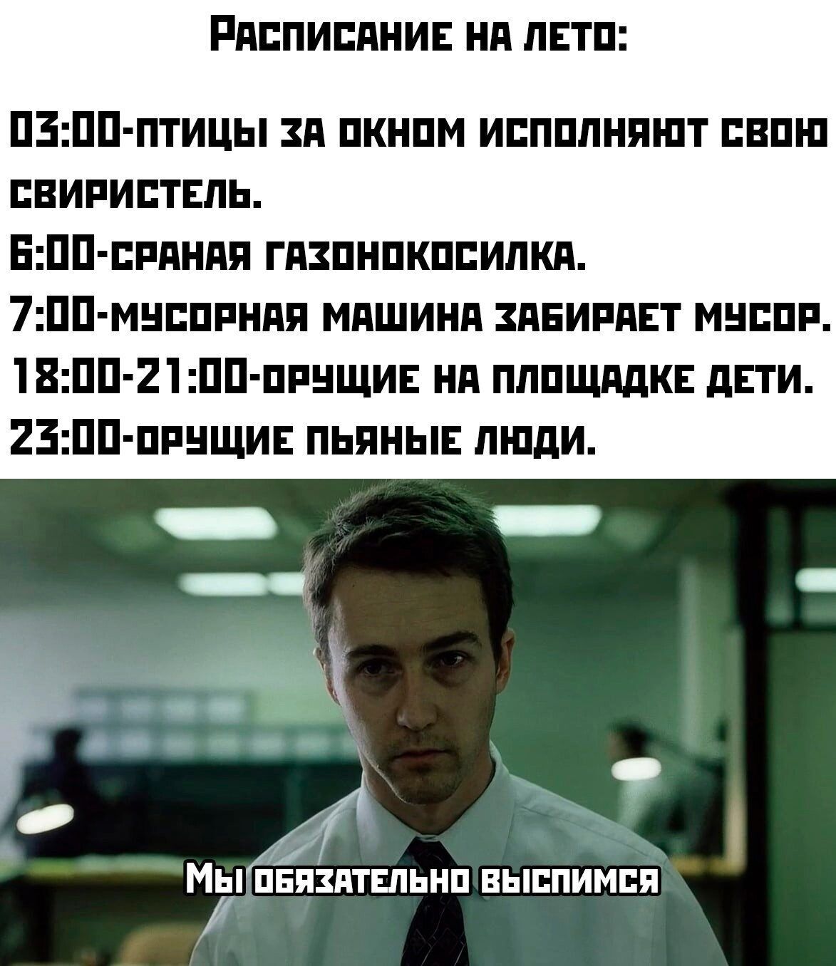 РАСПИСАНИЕ НА ЛЕТО:
03:00 - птицы за окном исполняют свою свирель.
06:00 - сраная газонокосилка.
07:00 - мусорная машина забирает мусор.
18:00-21:00 - орущие на площадке дети.
23:00 - орущие пьяные люди.
Мы обязательно выспимся.