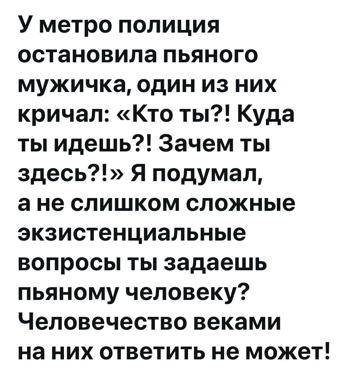 У метро полиция остановила пьяного мужичка, один из них кричал: «Кто ты?! Куда ты идешь?! Зачем ты здесь?!» Я подумал, а не слишком сложные экзистенциальные вопросы ты задаешь пьяного человеку? Человечество веками на них ответить не может!