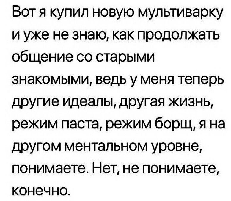 Вот я купил новую мультиварку и уже не знаю, как продолжать общение со старыми знакомыми, ведь у меня теперь другие идеалы, другая жизнь, режим паста, режим борщ, я на другом ментальном уровне, понимаете. Нет, не понимаете, конечно.