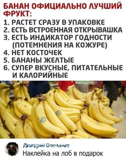 БАНАН ОФИЦИАЛЬНО ЛУЧШИЙ ФРУКТ:
1. РАСТЕТ СРАЗУ В УПАКОВКЕ
2. ЕСТЬ ВСТРОЕННАЯ ОТКРЫВАШКА
3. ЕСТЬ ИНДИКАТОР ГОДНОСТИ (ПОТЕМНЕНИЯ НА КОЖУРЕ)
4. НЕТ КОСТОЧЕК
5. БАНАНЫ ЖЕЛТЫЕ
6. СУПЕР ВКУСНЫЕ, ПИТАТЕЛЬНЫЕ И КАЛОРИЙНЫЕ

Наклейка на лоб в подарок