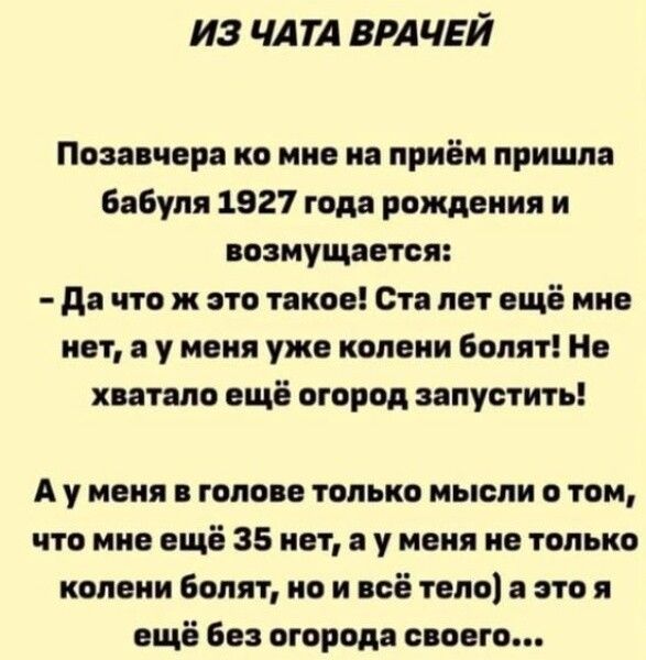 Позавчера ко мне на приём пришла бабушка 1927 года рождения и возмущается: - Да что ж это такое! Ста лет ещё мне нет, а у меня уже колени болят! Не хватало ещё огород запустить! А у меня в голове только мысли о том, что мне ещё 35 нет, а у меня не только колени болят, но и всё тело; а это ещё без огорода своего...