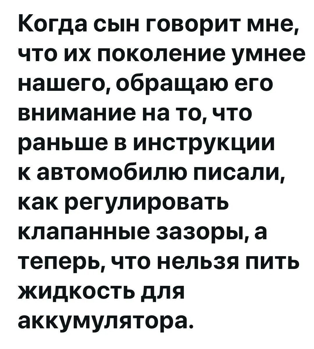 Когда сын говорит мне, что их поколение умнее нашего, обращаю его внимание на то, что раньше в инструкции к автомобилю писали, как регулировать клапанные зазоры, а теперь, что нельзя пить жидкость для аккумулятора.