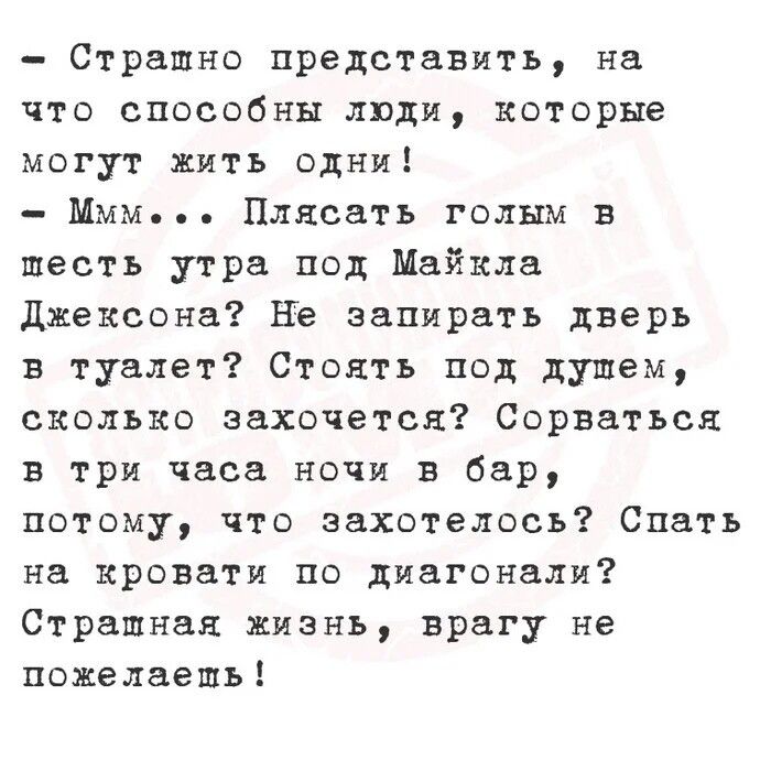- Странно представить, на что способны люди, которые могут жить одни!
- Ммм... Плясать голым в шесть утра под Майкла Джексона? Не запирать двери в туалет? Стоять под душем, сколько захочется? Сорваться в три часа ночи в бар, потому что захотелось? Спать на кровати по диагонали? Страшная жизнь, врагу не пожелаешь!