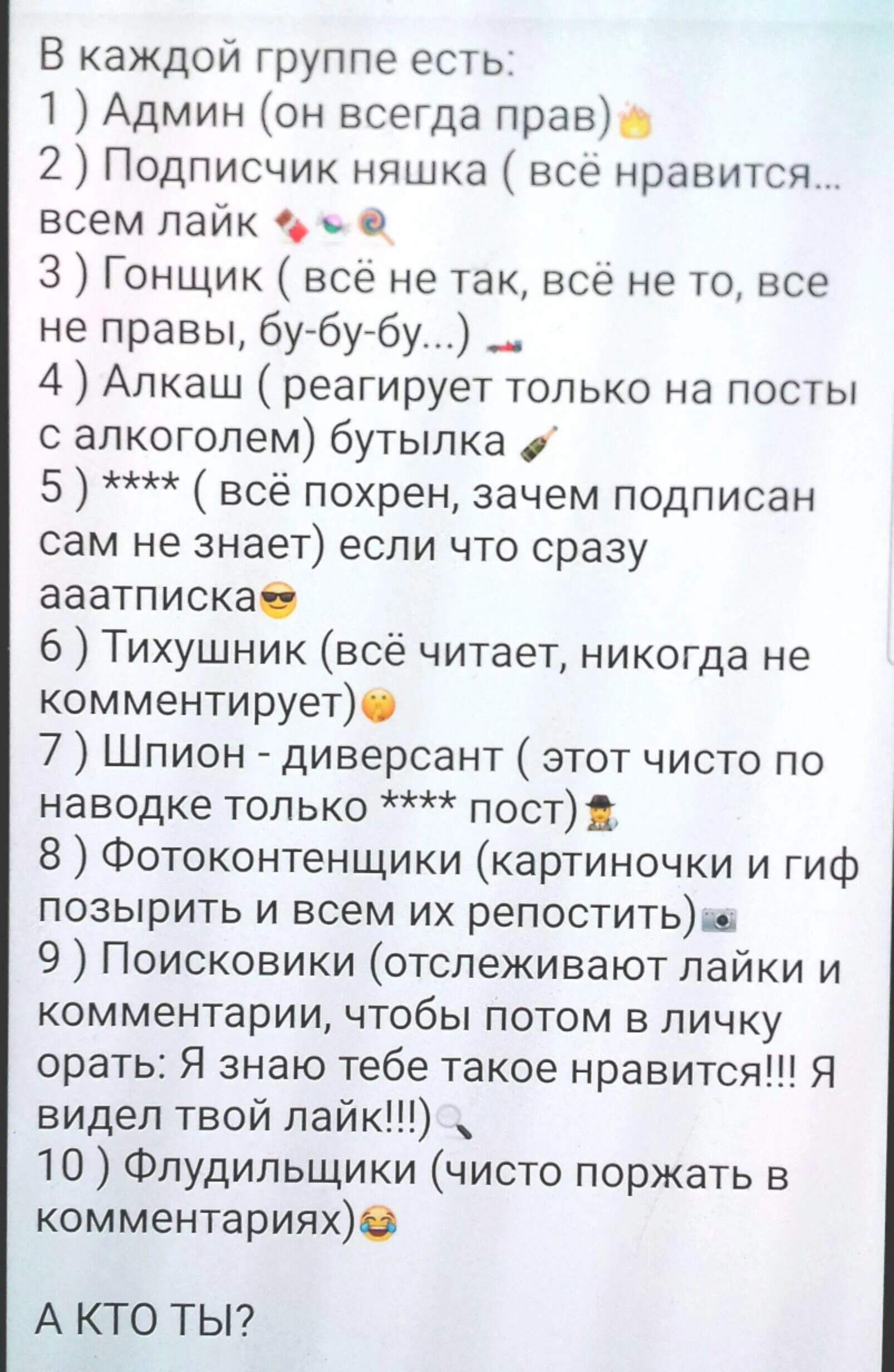 В каждой группе есть:
1) Админ (он всегда прав)
2) Подписчик няшка (всё нравится… всем лайк)
3) Гонщик (всё не так, всё не то, всё не правы, бу-бу-бу…)
4) Алкаш (реагирует только на посты с алкоголем)
5) **** (всё похрен, зачем подписан сам не знает) если что сразу аааааписка
6) Тихушник (всё читает, никогда не комментирует)
7) Шпион - диверсант (этот чисто на наводке только **** пост)
8) Фотоконтентики (картинки и гиф позырить и всем их репостить)
9) Поисковики (отслеживают лайки и комментарии, чтобы потом в личку орать. Я видел твой лайк!!!)
10) Флудильщики (чисто поржать в комментариях)
А КТО ТЫ?