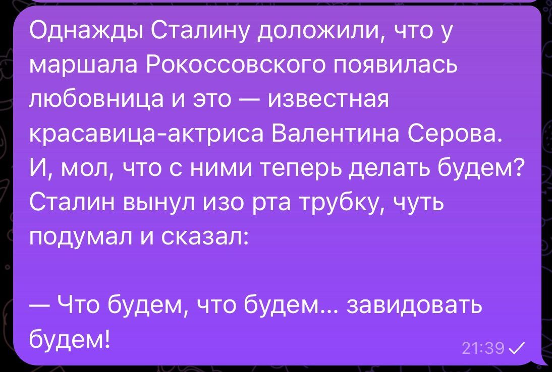 Однажды Сталину доложили, что у маршала Рокоссовского появилась любовница и это — известная красавица-актрисса Валентина Сергова. И, мол, что с ними теперь делать будем? Сталин вынул изо рта трубку, чуть подумал и сказал: — Что будем, что будем... завидовать будем!