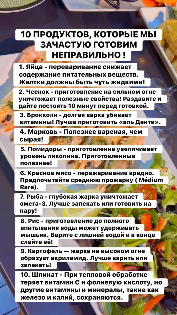 10 ПРОДУКТОВ, КОТОРЫЕ МЫ ЗАЧАСТУЮ ГОТОВИМ Неправильно !
1. Яйца - переваривание снижает содержание питательных веществ. Желтки должны быть чуть жидкими!
2. Чеснок - приготовление на сильном огне уничтожает полезные свойства! Раздавите и дайте постоять 10 минут перед готовкой.
3. Брокколи - долгая варка убивает витамины! Лучше приготовить «аль Денте».
4. Морковь - Полезнее вареная, чем сырой!
5. Помидоры - приготовление увеличивает уровень ликопина. Приготовление полезнее!
6. Красное мясо - пережаривание вредно. Предпочитайте среднюю прожарку (Medium Rare).
7. Рыба - глубокая жарка уничтожает омега-3. Лучше запекать или готовить на пару!
8. Рис - приготовление до полного впитывания воды может удерживать мышьяк. Рисуйте с лишним водой в конце слива!
9. Жир - жарка на высоком огне образует акриламиды. Лучше варить или запекать!
10. Шпинат - При тепловой обработке теряет витамины, такие как железо и калий, сохраняясь.
