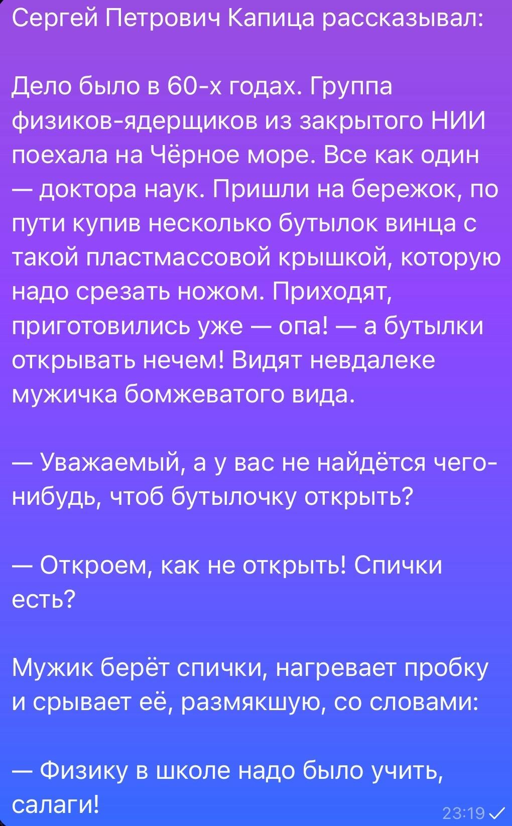 Сергей Петрович Капица рассказывает:

Дело было в 60-х годах. Группа физиков-ядршиков из закрытого НИИ поехала на Чёрное море. Все как один — доктора наук. Пришли на бережок, по пути купив несколько бутылок вина с такой пластиковой крышкой, которую надо срезать ножом. Приходят, приготовились уже — опа! — а бутылки открывать нечем! Видят недалеко мужичка бомжеватого вида.

— Уважаемый, а у вас не найдётся чего-нибудь, чтоб бутылочку открыть?

— Откроем, как не открыть! Спички есть?

Мужик берёт спички, нагревает пробку и срывает её, размякшую, со словами:

— Физику в школе надо было учить, салаги!