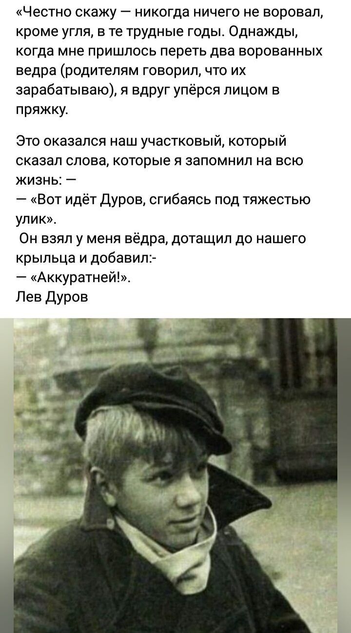 «Честно скажу — никогда ничего не воровал, кроме угля, в те трудные годы. Однажды, когда мне пришлось перетить два ворованных ведра (родители говорили, что их зарабатываю), я вдруг упрёшь лицом в пряжку.

Это оказался наш участковый, который сказал слова, которые я запомнил на всю жизнь: —
— «Вот идёт Дуров, сгибаясь под тяжестью улик». Он взял у меня ведра, дотащил до нашего крыльца и добавил:— «Аккуратней».  Лев Дуров