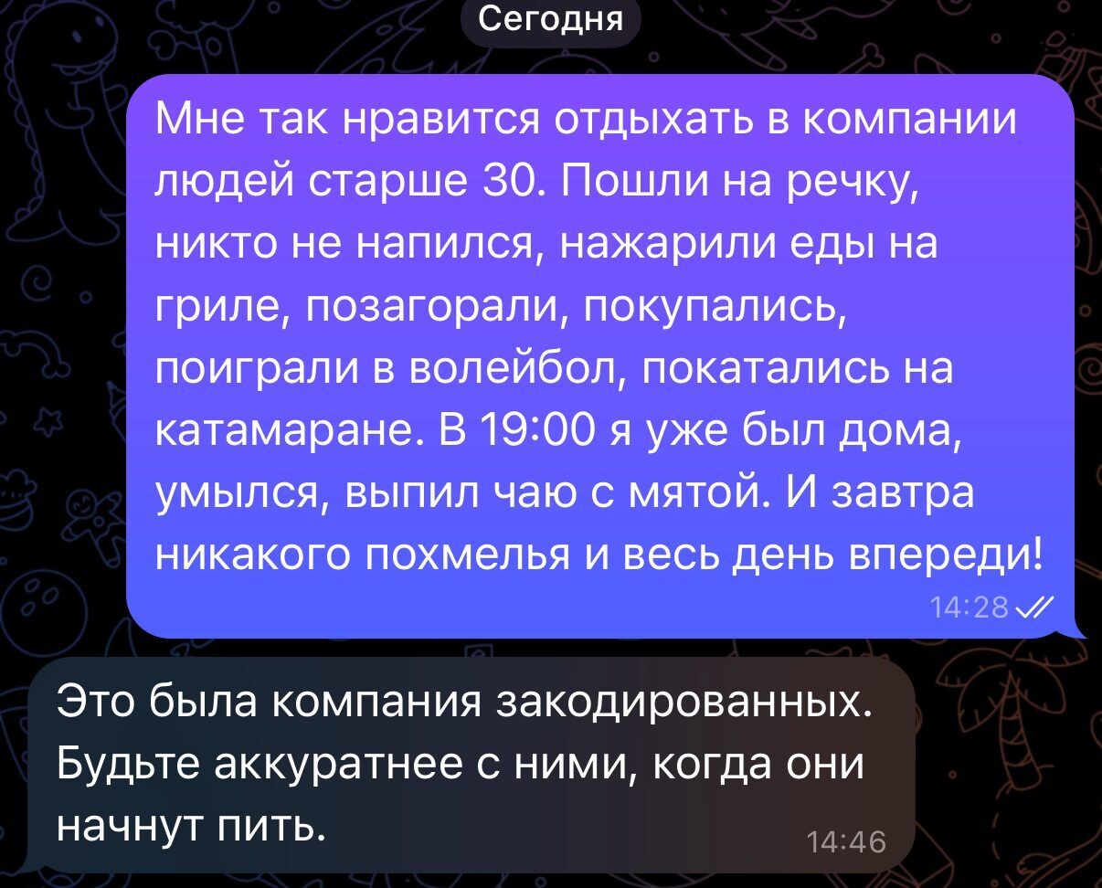 Сегодня

Мне так нравится отдыхать в компании людей старше 30. Пошли на речку, никто не напился, нажарили еды на гриле, позагорали, покупались, поиграли в волейбол, покатались на катамаране. В 19:00 я уже был дома, улыбался, выпил чаю с мятой. И завтра никакого похмелья и весь день впереди!

Это была компания закоренелых. Будьте аккуратнее с ними, когда они начнут пить.
