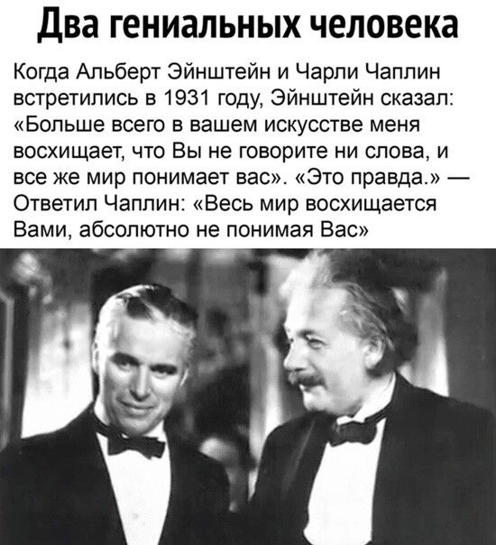 Два гениальных человека
Когда Альберт Эйнштейн и Чарли Чаплин встретились в 1931 году, Эйнштейн сказал: «Больше всего в вашем искусстве меня восхищает, что Вы не говорите ни слова, и все же мир понимает вас». — Ответил Чаплин: «Весь мир восхищается Вами, абсолютно не понимая Вас».