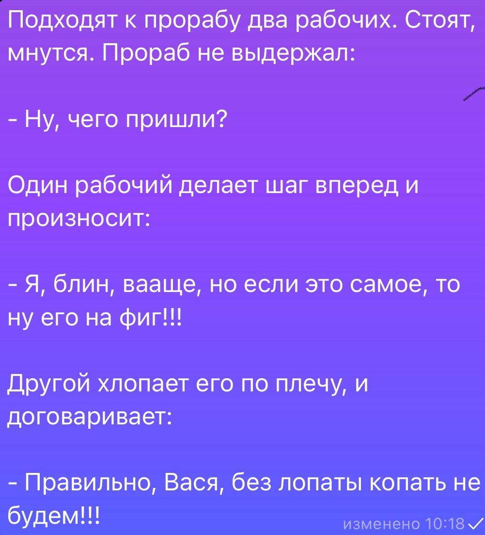 Подходят к прорабу два рабочих. Стоят, мнутся. Прораб не выдержал:
- Ну, чего пришли?

Один рабочий делает шаг вперед и произносит:
- Я, блин, ваащще, но если это самое, то ну его на фиг!!!

Другой хлопает его по плечу, и договаривает:
- Правильно, Вася, без лопаты копать не будем!!!