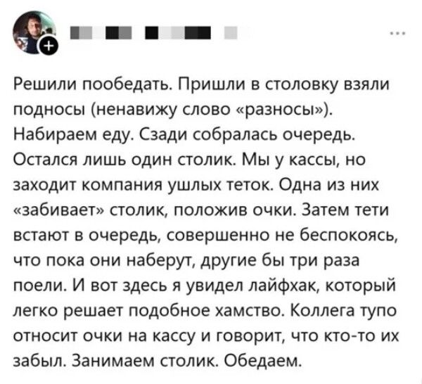 Решили пообедать. Пришли в столовку взяли подносы (ненавижу слово «разносы»). Набираем еду. Сзади собиралась очередь. Остался лишь один столик. Мы у кассы, но заходит компания ушлых тёток. Одна из них «забивает» столик, положив очки. Затем тёти встанут в очередь, совершенно не беспокоясь, что пока они наберут, другие бы три раза поели. И вот здесь я увидел лайфхак, который легко решает подобное хамство. Коллега тупо относит очки на кассу и говорит, что кто-то их забыл. Занимаем столик. Обедаем.