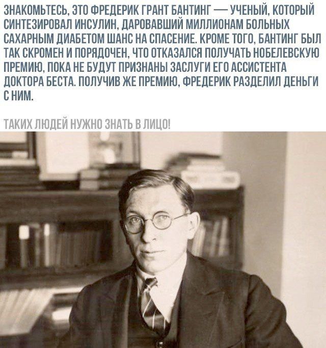 Знакомьтесь, это Фредерик Грант Бантинг — ученый, который синтезировал инсулин, даровавший миллионам больных сахарным диабетом шанс на спасение. Кроме того, Бантинг был так скромен и порядочен, что отказался получать Нобелевскую премию, пока не будут признаны заслуги его ассистента доктора Беста. Получив же премию, Фредерик разделил деньги с ним.

Таких людей нужно знать в лицо!