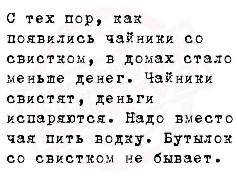 С тех пор, как появились чайники со свистком, в домах стало меньше денег. Чайники свистят, деньги испаряются. Надо вместо чая пить водку. Бутылок со свистком не бывает.