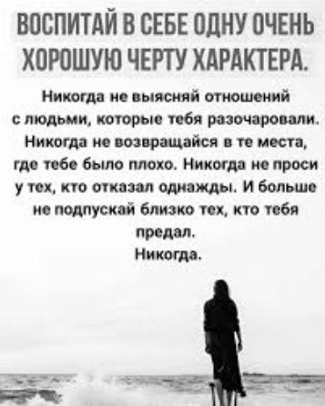 ВОСПИТАЙ В СЕБЕ ОДНУ ОЧЕНЬ ХОРОШУЮ ЧЕРТУ ХАРАКТЕРА. Никогда не выясняй отношений с людьми, которые тебя разочаровали. Никогда не возвращайся в те места, где тебе было плохо. Никогда не проси у тех, кто отказал однажды. И больше не подпускай близко тех, кто тебя предал. Никогда.